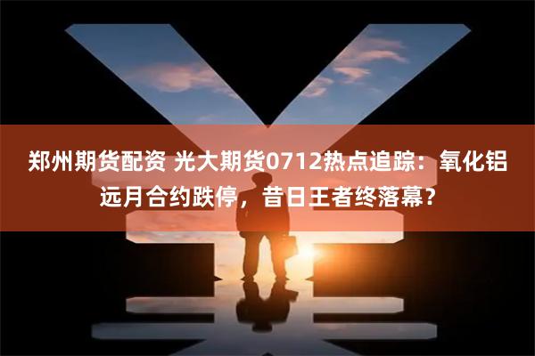 郑州期货配资 光大期货0712热点追踪：氧化铝远月合约跌停，昔日王者终落幕？