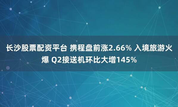 长沙股票配资平台 携程盘前涨2.66% 入境旅游火爆 Q2接送机环比大增145%