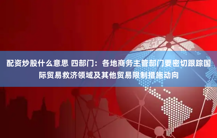 配资炒股什么意思 四部门：各地商务主管部门要密切跟踪国际贸易救济领域及其他贸易限制措施动向