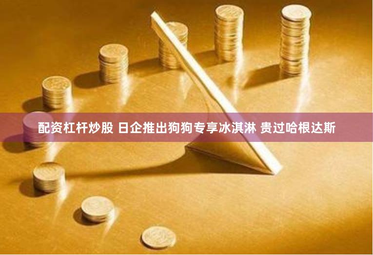 配资杠杆炒股 日企推出狗狗专享冰淇淋 贵过哈根达斯