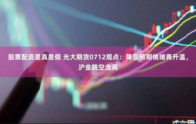 股票配资是真是假 光大期货0712观点：降息预期情绪再升温，沪金跳空走高