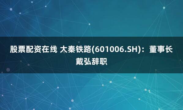 股票配资在线 大秦铁路(601006.SH)：董事长戴弘辞职