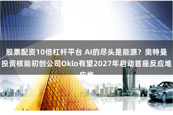 股票配资10倍杠杆平台 AI的尽头是能源？奥特曼投资核能初创公司Oklo有望2027年启动首座反应堆