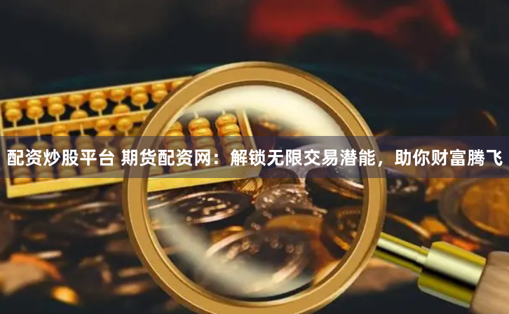 配资炒股平台 期货配资网：解锁无限交易潜能，助你财富腾飞
