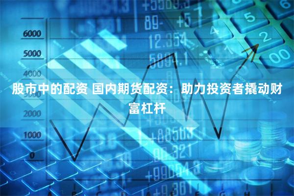 股市中的配资 国内期货配资：助力投资者撬动财富杠杆