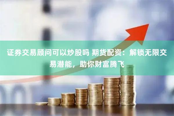 证券交易顾问可以炒股吗 期货配资：解锁无限交易潜能，助你财富腾飞
