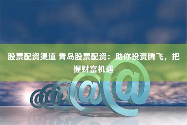 股票配资渠道 青岛股票配资：助你投资腾飞，把握财富机遇