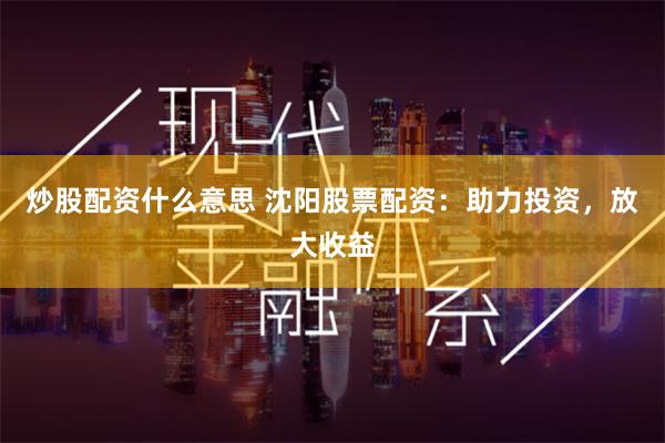 炒股配资什么意思 沈阳股票配资：助力投资，放大收益