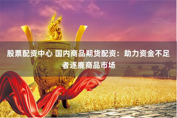 股票配资中心 国内商品期货配资：助力资金不足者逐鹿商品市场