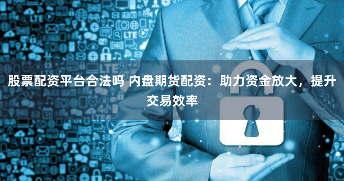 股票配资平台合法吗 内盘期货配资：助力资金放大，提升交易效率