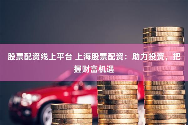 股票配资线上平台 上海股票配资：助力投资，把握财富机遇