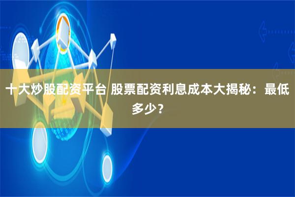 十大炒股配资平台 股票配资利息成本大揭秘：最低多少？