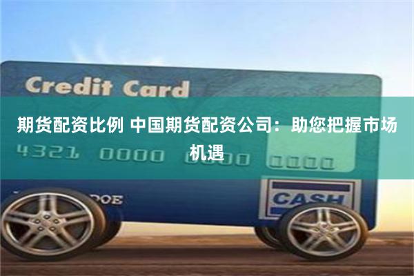 期货配资比例 中国期货配资公司：助您把握市场机遇