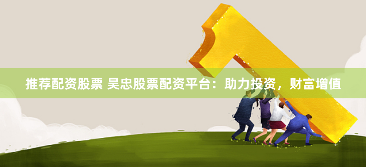 推荐配资股票 吴忠股票配资平台：助力投资，财富增值