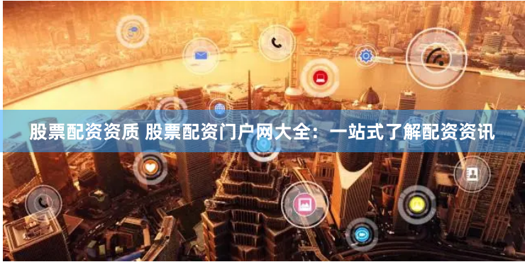 股票配资资质 股票配资门户网大全：一站式了解配资资讯