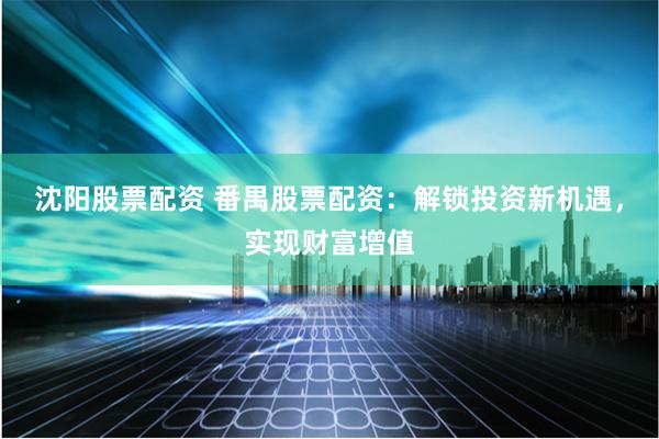沈阳股票配资 番禺股票配资：解锁投资新机遇，实现财富增值