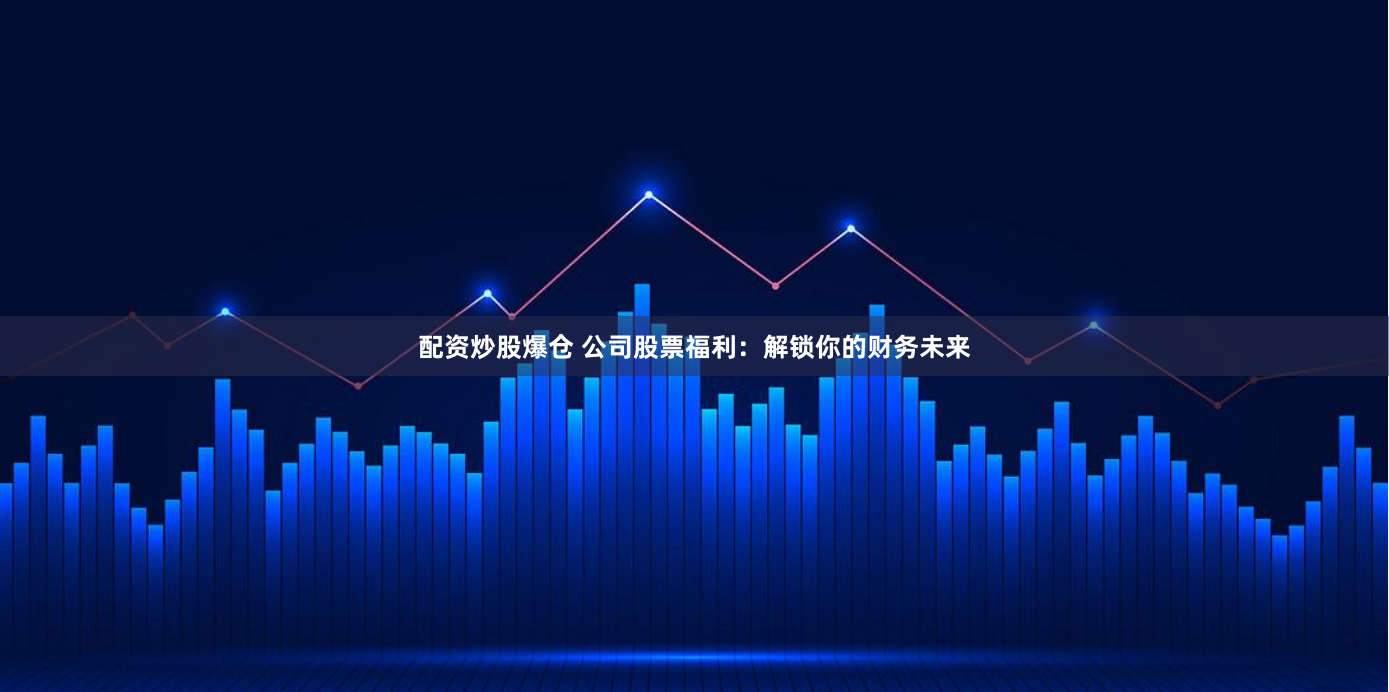 配资炒股爆仓 公司股票福利:解锁你的财务未来