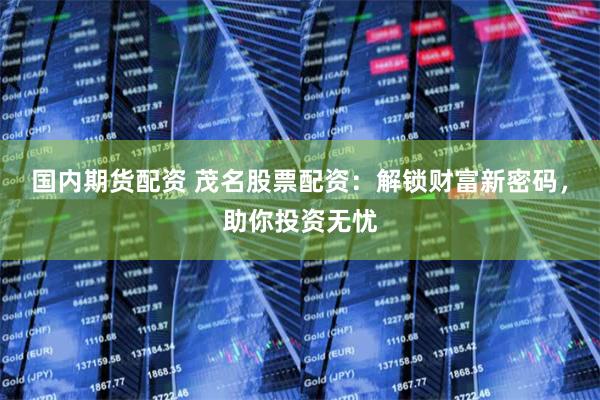 国内期货配资 茂名股票配资:解锁财富新密码,助你投资无忧
