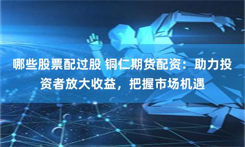 哪些股票配过股 铜仁期货配资：助力投资者放大收益，把握市场机遇
