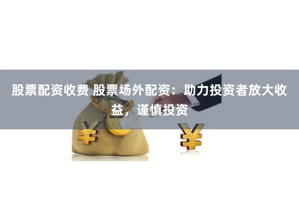 股票配资收费 股票场外配资:助力投资者放大收益,谨慎投资