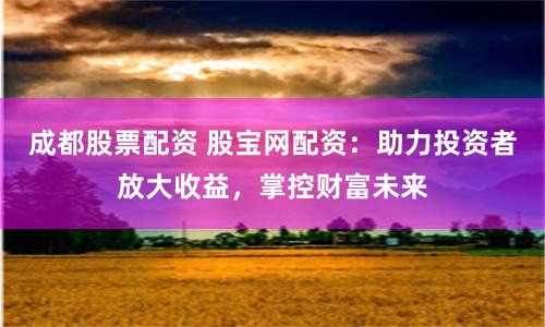 成都股票配资 股宝网配资：助力投资者放大收益，掌控财富未来