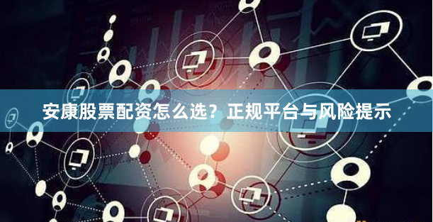 安康股票配资怎么选？正规平台与风险提示