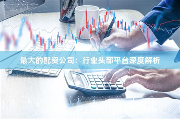 最大的配资公司：行业头部平台深度解析