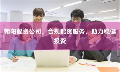 朝阳配资公司，合规配资服务，助力稳健投资